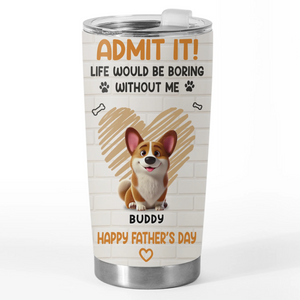 Admit It, Life Would Be Boring Without Us - Dog Personalized Custom Tumbler - Father's Day, Gift For Dad, Pet Owners, Pet Lovers